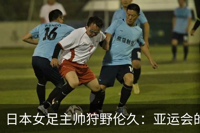日本女足主帅狩野伦久：亚运会的目标是全力夺取冠军